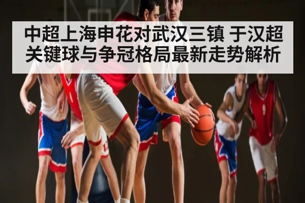 中超上海申花对武汉三镇 于汉超关键球与争冠格局最新走势解析