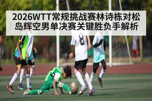 2026WTT常规挑战赛林诗栋对松岛辉空男单决赛关键胜负手解析